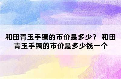 和田青玉手镯的市价是多少？ 和田青玉手镯的市价是多少钱一个